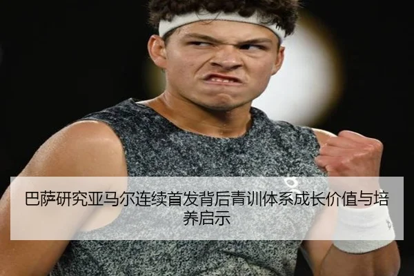 巴萨研究亚马尔连续首发背后青训体系成长价值与培养启示