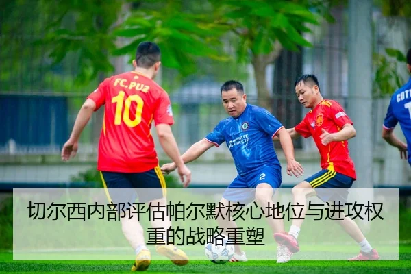 切尔西内部评估帕尔默核心地位与进攻权重的战略重塑