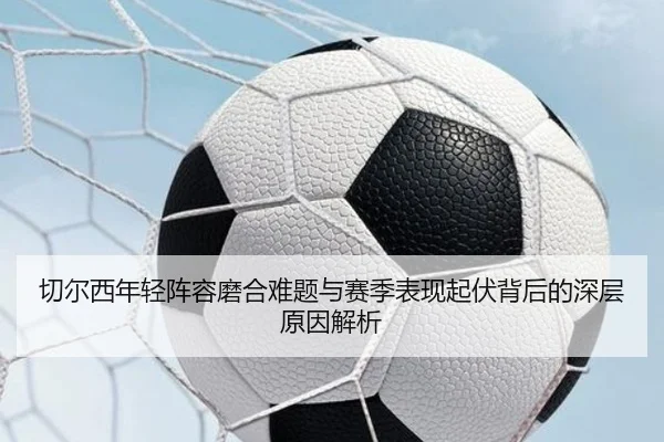 切尔西年轻阵容磨合难题与赛季表现起伏背后的深层原因解析