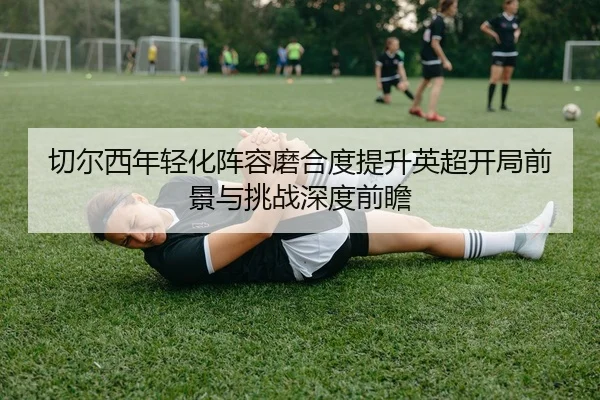 切尔西年轻化阵容磨合度提升英超开局前景与挑战深度前瞻