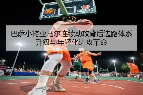 巴萨小将亚马尔连续助攻背后边路体系升级与年轻化进攻革命