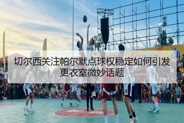切尔西关注帕尔默点球权稳定如何引发更衣室微妙话题