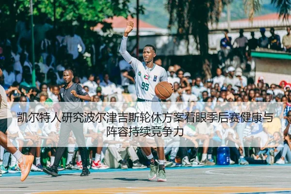 凯尔特人研究波尔津吉斯轮休方案着眼季后赛健康与阵容持续竞争力