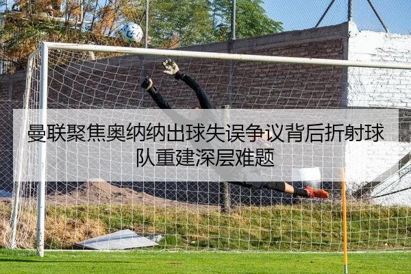 曼联聚焦奥纳纳出球失误争议背后折射球队重建深层难题